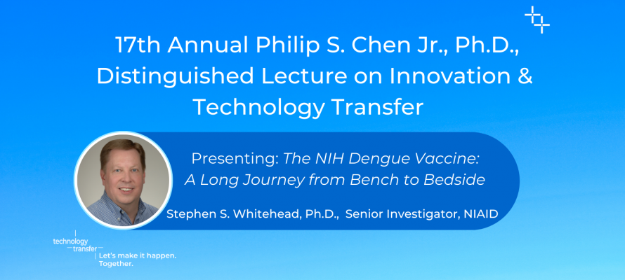17th Annual Philip S. Chen Jr., Ph.D., Distinguished Lecture on Innovation & Technology Transfer. Presenting: The NIH Dengue Vaccine: A Long Journey from Bench to Bedside. Stephen S. Whitehead, Ph.D., Senior Investigator, NIAID